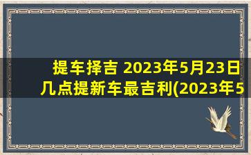 提车择吉 2023年5月23日几点提新车最吉利(2023年5月23日最佳提车时刻，必把握的好运)